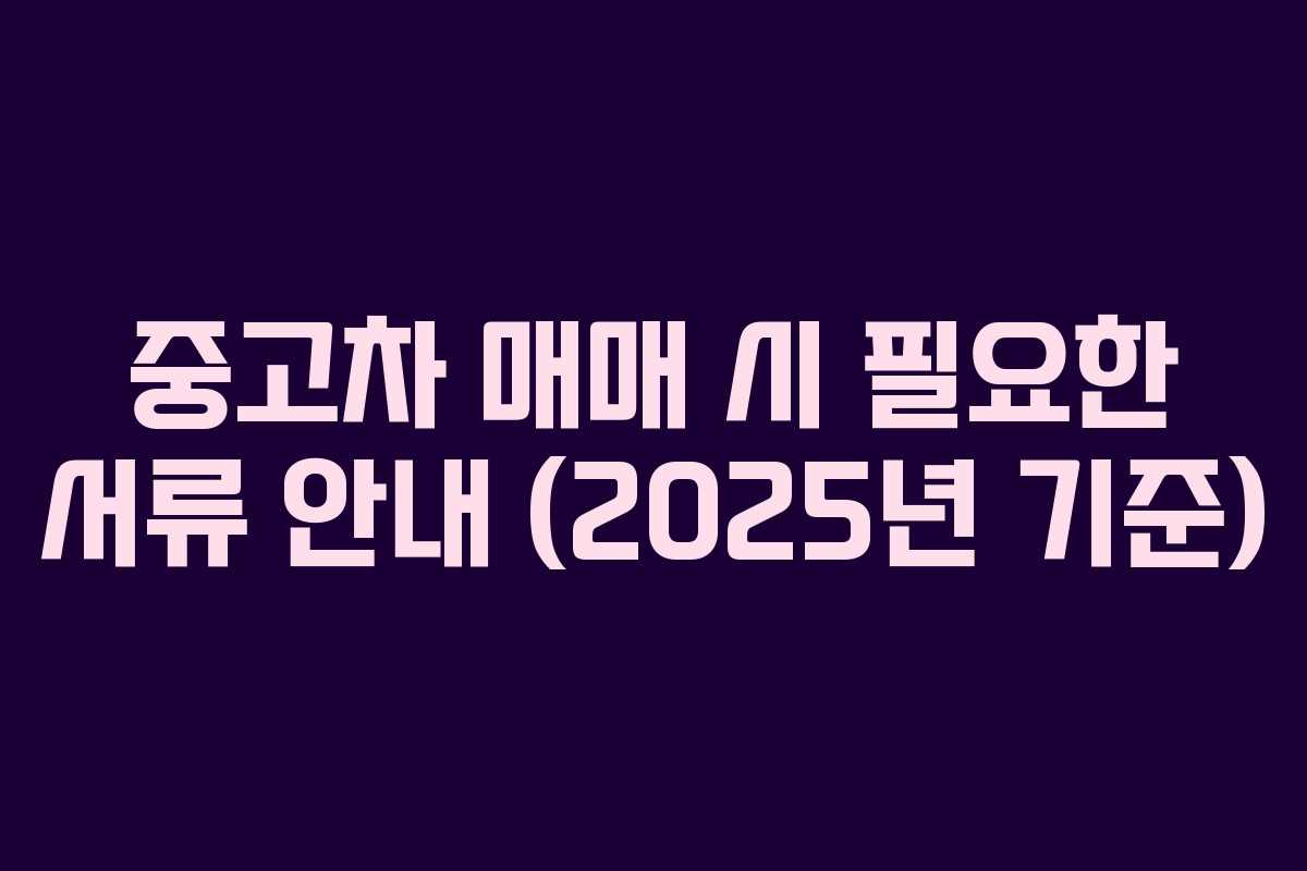 중고차 매매 시 필요한 서류 안내 (2025년 기준) 중고차 매매 시 필요한 서류 안내 (2025년 기준)