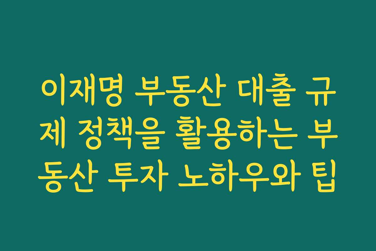 이재명 부동산 대출 규제 정책을 활용하는 부동산 투자 노하우와 팁