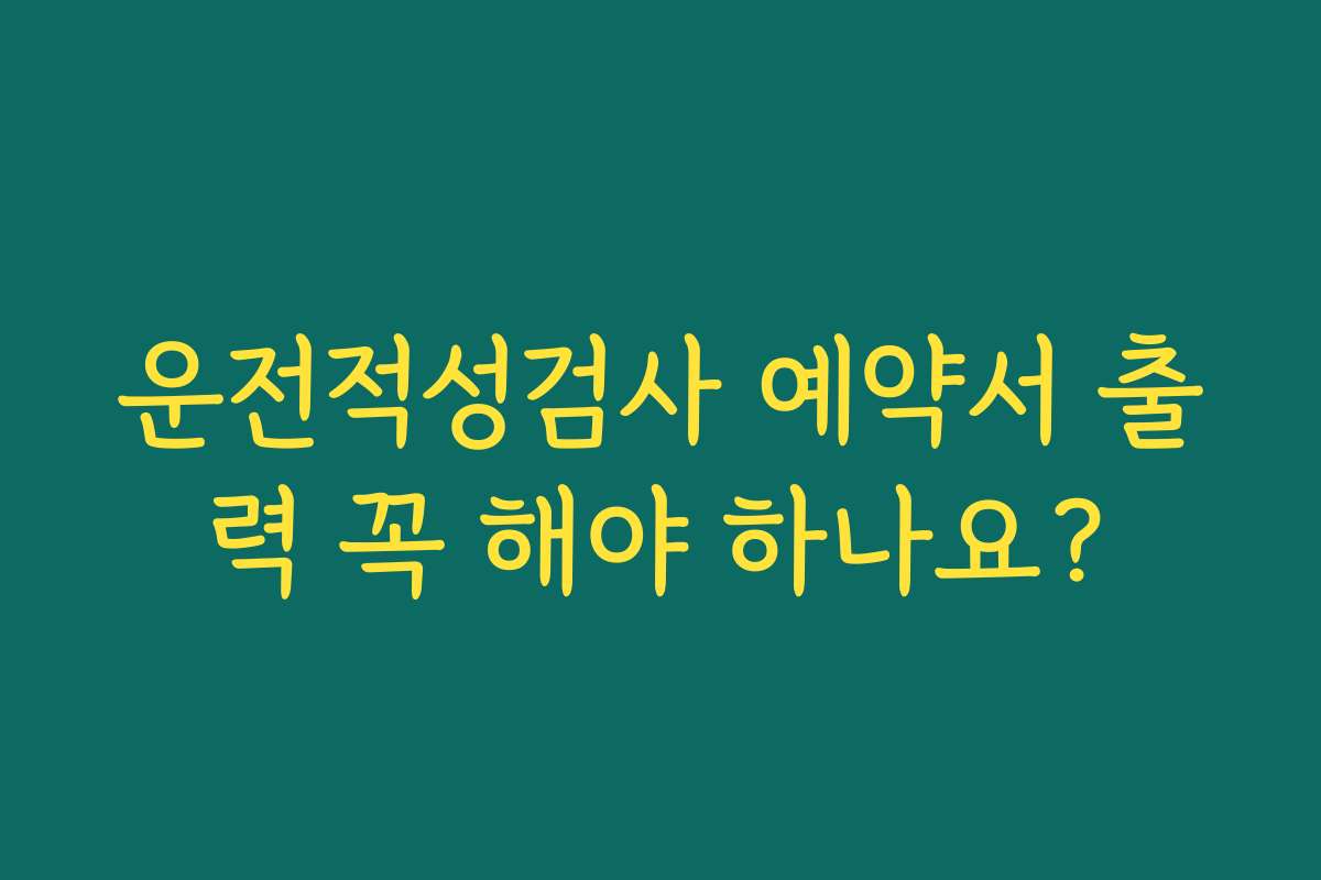 운전적성검사 예약서 출력 꼭 해야 하나요?