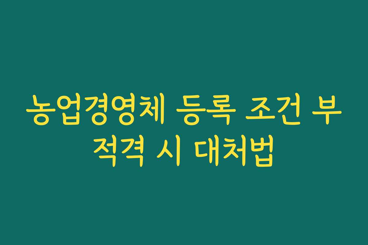 농업경영체 등록 조건 부적격 시 대처법